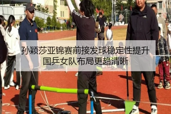 孙颖莎亚锦赛前接发球稳定性提升 国乒女队布局更趋清晰